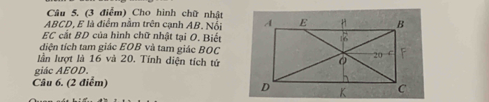 Cho hình chữ nhật
ABCD, E là điểm nằm trên cạnh AB. Nổi 
EC cắt BD của hình chữ nhật tại O. Biết 
diện tích tam giác EOB và tam giác BOC 
lần lượt là 16 và 20. Tính diện tích tứ 
giác AEOD. 
Câu 6. (2 điểm)