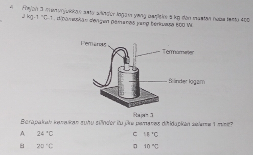 Rajah 3 menunjukkan satu silinder logam yang berjisim 5 kg dan muatan haba tentu 400
Jkg-1°C-1 , dipanaskan dengan pemanas yang berkuasa 800 W.
Rajah 3
Berapakah kenaikan suhu silinder itu jika pemanas dihidupkan selama 1 minit?
A 24°C
C 18°C
B 20°C
D 10°C