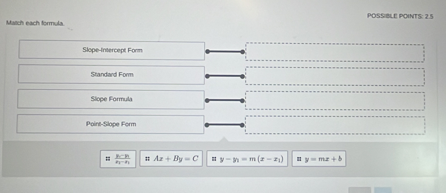 POSSIBLE POINTS: 2.5 
Match each formula. 
Slope-Intercept Form 
Standard Form 
Slope Formula 
Point-Slope Form 
:: frac y_x-y_1x_2-x_1 :: Ax+By=C :: y-y_1=m(x-x_1) :: y=mx+b