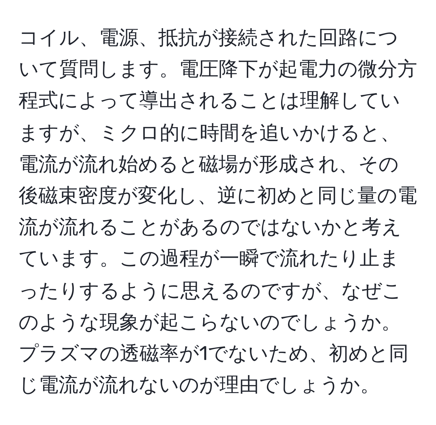 コイル、電源、抵抗が接続された回路について質問します。電圧降下が起電力の微分方程式によって導出されることは理解していますが、ミクロ的に時間を追いかけると、電流が流れ始めると磁場が形成され、その後磁束密度が変化し、逆に初めと同じ量の電流が流れることがあるのではないかと考えています。この過程が一瞬で流れたり止まったりするように思えるのですが、なぜこのような現象が起こらないのでしょうか。プラズマの透磁率が1でないため、初めと同じ電流が流れないのが理由でしょうか。