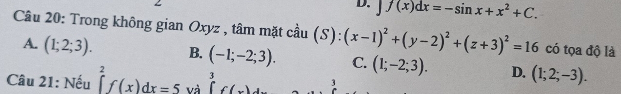 f(x)dx=-sin x+x^2+C. 
Câu 20: Trong không gian Oxyz , tâm mặt cầu (S):(x-1)^2+(y-2)^2+(z+3)^2=16 có tọa độ là
A. (1;2;3).
B. (-1;-2;3). (1;-2;3). (1;2;-3). 
C.
D.
Câu 21: Nếu ∈tlimits _a^2f(x)dx=5 Và ∈tlimits _0^3f(x)dx 3