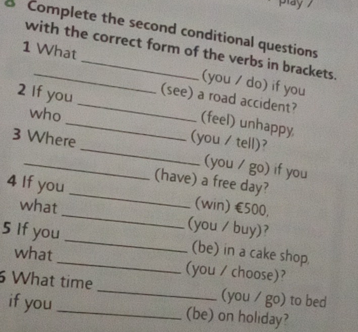 play 
Complete the second conditional questions 
with the correct form of the verbs in brackets. 
1 What _(you / do) if you 
(see) a road accident? 
2 If you_ _(feel) unhappy 
who 
(you / tell)? 
3 Where _(you / go) if you 
(have) a free day? 
_ 
4 If you _(win) €500, 
what 
(you / buy)? 
5 If you_ _(be) in a cake shop. 
what (you / choose)? 
What time _(you / go) to bed 
if you _(be) on holiday?