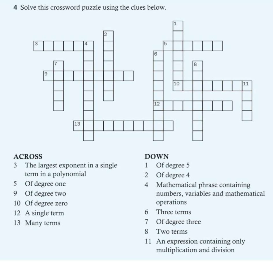 Solve this crossword puzzle using the clues below. 
ACROSS DOWN 
3 The largest exponent in a single 1 Of degree 5
term in a polynomial 2 Of degree 4
5 Of degree one 4 Mathematical phrase containing
9 Of degree two numbers, variables and mathematical 
10 Of degree zero operations 
12 A single term 6 Three terms 
13 Many terms 7 Of degree three 
8 Two terms 
11 An expression containing only 
multiplication and division