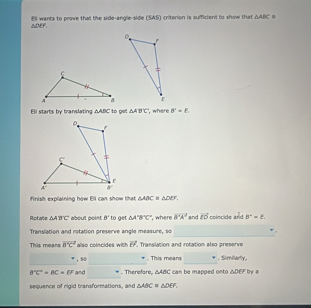 Eli wants to prove that the side-angle-side (SAS) criterion is sufficient to show that △ ABC≌
△ DEF.
Eli starts by translating △ ABC to get △ A'B'C' , where B'=E.
Finish explaining how Eli can show that △ ABC≌ △ DEF.
Rotate △ A'B'C' about point B' to get △ A''B''C'' ', where vector B''A'' and vector ED coincide and B''=E.
_
Translation and rotation preserve angle measure, so
This means vector B''C'' also coincides with vector EF. Translation and rotation also preserve
_
, so . This means . Similarly,
B''C''=BC=EF and . Therefore, △ ABC can be mapped onto △ DEF by a
sequence of rigid transformations, and △ ABC≌ △ DEF.