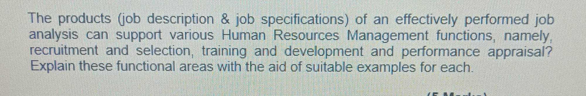 The products (job description & job specifications) of an effectively performed job 
analysis can support various Human Resources Management functions, namely, 
recruitment and selection, training and development and performance appraisal? 
Explain these functional areas with the aid of suitable examples for each.