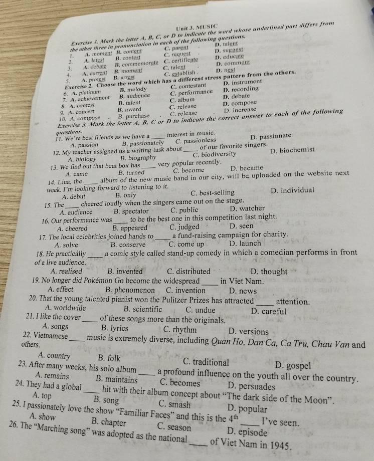 MUSIC
Exercise I. Mark the letter A, B, C, or D to indicate the word whose underlined part differs from
the other three in pronunciation in each of the following questions.
r. A. moment B. content C. parent D. taignt
2. A. latest B. contest C. request D. suggest
3. A. debate B. commemorate C. certificate D. educate
4. A. current B. moment C. talent D. comment
5. A. protest B. arrest C. establish . D. nest
Exercise 2. Choose the word which has a different stress pattern from the others.
6. A. platinum B. melody C. contestant D. instrument
7. A. achievement B. audience C. performance D. recording
8. A. contest B. talent C. album D. debate
9. A. concert B. award C. release D. compose
10. A. compose B. purchase C. release D. increase
Exercise 3. Mark the letter A, B, C or D to indicate the correct answer to each of the following
questions.
I1. We're best friends as we have a _interest in music. D. passionate
A. passion B. passionately C. passionless
12. My teacher assigned us a writing task about_ of our favorite singers.
A. biology B. biography C. biodiversity D. biochemist
13. We find out that beat box has _very popular recently.
A. came B. turned C. become D. became
14. Lina, the _album of the new music band in our city, will be uploaded on the website next
week. I’m looking forward to listening to it.
A. debut B. only C. best-selling D. individual
15. The_ cheered loudly when the singers came out on the stage.
A. audience B. spectator C. public D. watcher
16. Our performance was _to be the best one in this competition last night.
A. cheered B. appeared C. judged D. seen
17. The local celebrities joined hands to _a fund-raising campaign for charity.
A. solve B. conserve C. come up D. launch
18. He practically _a comic style called stand-up comedy in which a comedian performs in front
of a live audience.
A. realised B. invented C. distributed D. thought
_
19. No longer did Pokémon Go become the widespread in Viet Nam.
A. effect B. phenomenon C. invention D. news
20. That the young talented pianist won the Pulitzer Prizes has attracted _attention.
A. worldwide B. scientific C. undue D. careful
21. I like the cover_ of these songs more than the originals.
A. songs B. lyrics C. rhythm D. versions
22. Vietnamese _music is extremely diverse, including Quan Ho, Dan Ca, Ca Tru, Chau Van and
others.
A. country B. folk C. traditional D. gospel
23. After many weeks, his solo album _a profound influence on the youth all over the country.
A. remains B. maintains C. becomes D. persuades
24. They had a global _hit with their album concept about “The dark side of the Moon”.
A. top B. song C. smash D. popular
25. I passionately love the show “Familiar Faces” and this is the 4^(th) I’ve seen.
A. show B. chapter C. season D. episode
26. The “Marching song” was adopted as the national _of Viet Nam in 1945.