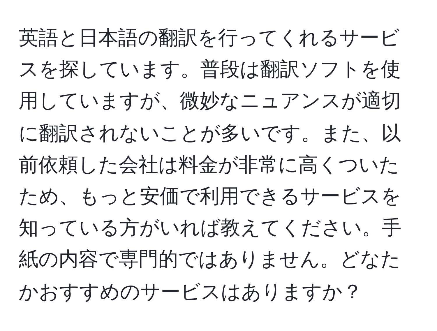 英語と日本語の翻訳を行ってくれるサービスを探しています。普段は翻訳ソフトを使用していますが、微妙なニュアンスが適切に翻訳されないことが多いです。また、以前依頼した会社は料金が非常に高くついたため、もっと安価で利用できるサービスを知っている方がいれば教えてください。手紙の内容で専門的ではありません。どなたかおすすめのサービスはありますか？