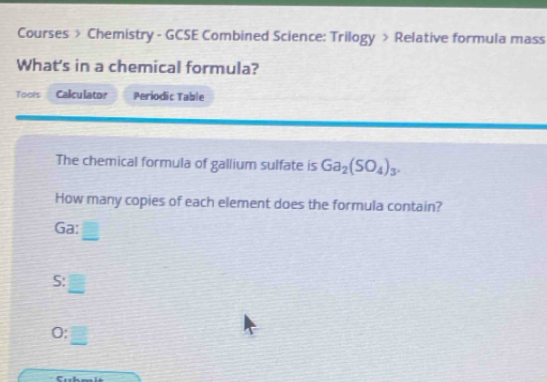 Courses > Chemistry - GCSE Combined Science: Trilogy > Relative formula mass 
What's in a chemical formula? 
Tools Calculator Periodic Table 
The chemical formula of gallium sulfate is Ga_2(SO_4)_3. 
How many copies of each element does the formula contain? 
Ga: 
S: 
0: