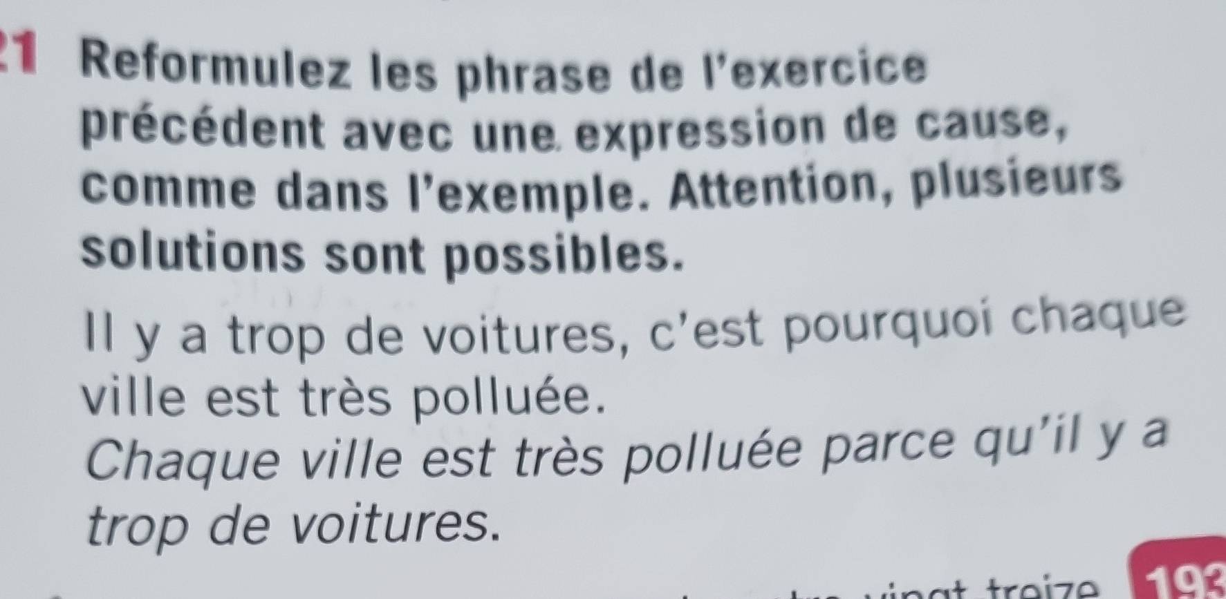 Reformulez les phrase de l'exercice 
précédent avec une expression de cause, 
comme dans l'exemple. Attention, plusieurs 
solutions sont possibles. 
Il y a trop de voitures, c'est pourquoi chaque 
ville est très polluée. 
Chaque ville est très polluée parce qu'il y a 
trop de voitures. 
traize 193