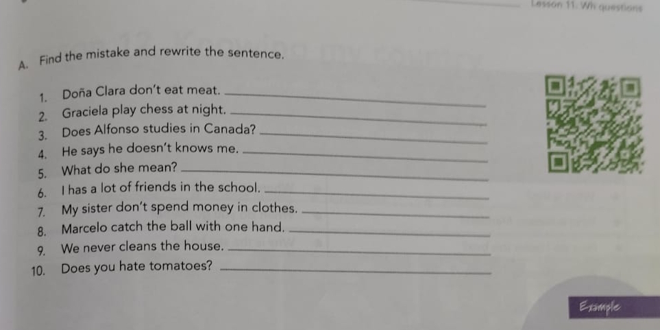 Lesson 11. Wh questions 
A. Find the mistake and rewrite the sentence. 
1. Doña Clara don’t eat meat._ 
2. Graciela play chess at night._ 
3. Does Alfonso studies in Canada?_ 
4. He says he doesn't knows me._ 
5. What do she mean?_ 
6. I has a lot of friends in the school._ 
7. My sister don't spend money in clothes._ 
8. Marcelo catch the ball with one hand._ 
9. We never cleans the house._ 
10. Does you hate tomatoes?_ 
Example