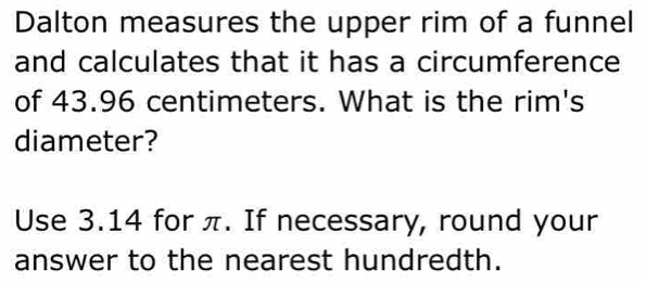 Dalton measures the upper rim of a funnel 
and calculates that it has a circumference 
of 43.96 centimeters. What is the rim's 
diameter? 
Use 3.14 for π. If necessary, round your 
answer to the nearest hundredth.