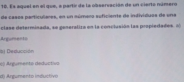 Es aquel en el que, a partir de la observación de un cierto número
de casos particulares, en un número suficiente de individuos de una
clase determinada, se generaliza en la conclusión las propiedades. a)
Argumento
b) Deducción
c) Argumento deductivo
d) Argumento inductivo