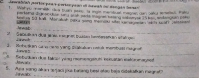 Jawablah pertanyaan-pertanyaan di bawah ini dengan benar! mink aearah disebul 
1. Wahyu memiliki dua buah paku. la ingin membuat magnet dar paku tersebut. Paku 
pertama digosokkan satu arah pada magnet batang sebanyak 25 kali, sedangkan paku 
HOTS kedua 50 kall. Manakah paku yang memiliki sifat kemagnetan lebin kuat? Jelaskan 
Jawab_ 
2. Sebutkan dua jenis magnet buatan berdasarkan sifatnya! 
Jawab:_ 
3. Sebutkan cara-cara yang dilakukan untuk membuat magnet! 
Jawab:_ 
4. Sebutkan dua faktor yang memengaruhi kekuatan elektromagnet! 
Jawab_ 
5. Apa yang akan terjadi jika batang besi atau baja didekatkan magnet? 
Jawab:_