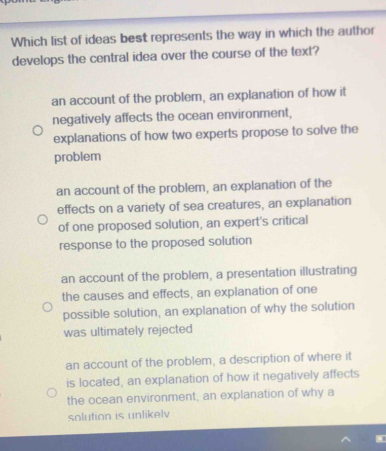 Which list of ideas best represents the way in which the author
develops the central idea over the course of the text?
an account of the problem, an explanation of how it
negatively affects the ocean environment,
explanations of how two experts propose to solve the
problem
an account of the problem, an explanation of the
effects on a variety of sea creatures, an explanation
of one proposed solution, an expert's critical
response to the proposed solution
an account of the problem, a presentation illustrating
the causes and effects, an explanation of one
possible solution, an explanation of why the solution
was ultimately rejected
an account of the problem, a description of where it
is located, an explanation of how it negatively affects
the ocean environment, an explanation of why a
solution is unlikelv