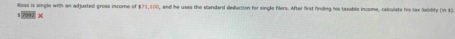 Ross is single with an adjusted gross income of $71,100, and he uses the standard deduction for single filers. After first finding his taxable income, calculate his tax liability (in$)
7092*