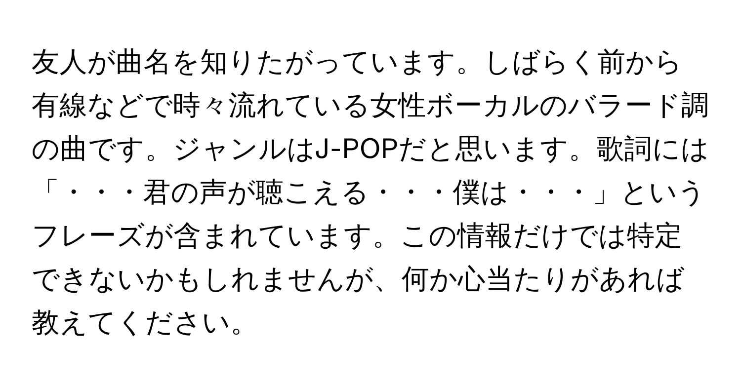 友人が曲名を知りたがっています。しばらく前から有線などで時々流れている女性ボーカルのバラード調の曲です。ジャンルはJ-POPだと思います。歌詞には「・・・君の声が聴こえる・・・僕は・・・」というフレーズが含まれています。この情報だけでは特定できないかもしれませんが、何か心当たりがあれば教えてください。