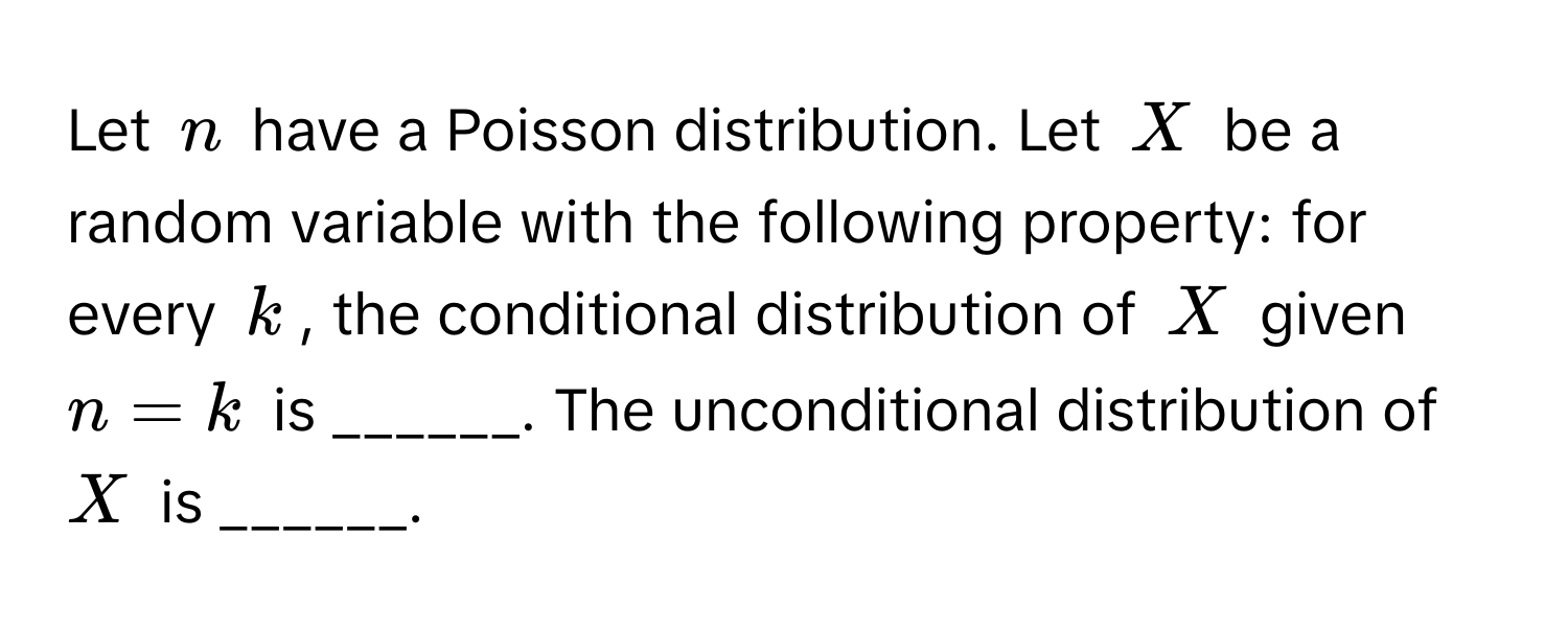 Let $n$ have a Poisson distribution. Let $X$ be a random variable with the following property: for every $k$, the conditional distribution of $X$ given $n=k$ is ______. The unconditional distribution of $X$ is ______.