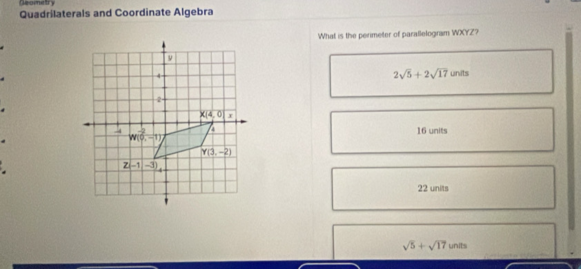 Geometry
Quadrilaterals and Coordinate Algebra
What is the perimeter of parallelogram WXYZ?
2sqrt(5)+2sqrt(17)units
16 units
.
22 units
sqrt(5)+sqrt(17) units