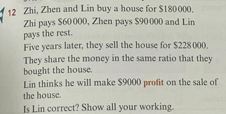 Zhi, Zhen and Lin buy a house for $180000. 
Zhi pays $60000, Zhen pays $90000 and Lin 
pays the rest. 
Five years later, they sell the house for $228 000. 
They share the money in the same ratio that they 
bought the house. 
Lin thinks he will make $9000 profit on the sale of 
the house. 
Is Lin correct? Show all your working.