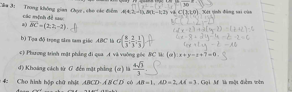 quay 1 quanh trục Ox là 
30 
Câu 3: Trong không gian Oxyz , cho các điểm A(4;2;-1), B(1;-1;2) và C(3;1;0). Xét tính đúng sai của 
các mệnh đề sau: 
a) vector BC=(2;2;-2). 
b) Tọa độ trọng tâm tam giác ABC là G( 8/3 ; 2/3 ; 1/3 ). 
c) Phương trình mặt phẳng đi qua A và vuông góc BC là: (α): x+y-z+7=0
d) Khoảng cách từ G đến mặt phẳng (α) là  4sqrt(3)/3 
4: Cho hình hộp chữ nhật ABCD · A'B'C'D' có AB=1, AD=2, AA'=3 Gọi M là một điểm trên