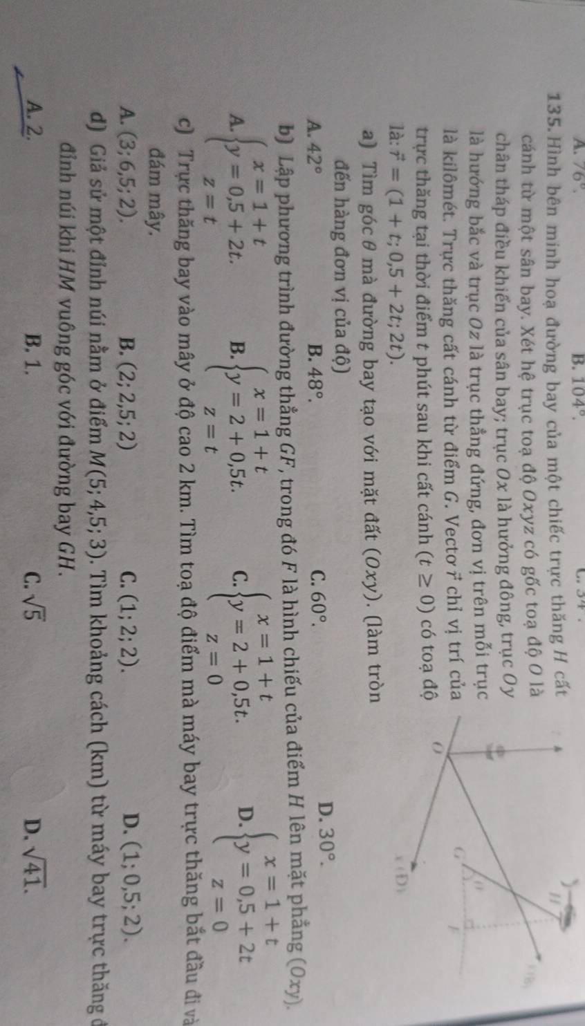 A. 76°. B. 104°.
135. Hình bên minh hoạ đường bay của một chiếc trực thăng H cất
cánh từ một sân bay. Xét hệ trục toạ độ Oxyz có gốc toạ độ O là
chân tháp điều khiển của sân bay; trục 0x là hưởng đông, trục Oy
là hướng bắc và trục Oz là trục thẳng đứng, đơn vị trên mỗi trục
là kilômét. Trực thăng cất cánh từ điểm G. Vectơ vector r chỉ vị trí của
trực thăng tại thời điểm t phút sau khi cất cánh (t≥ 0) có toạ độ
là: vector r=(1+t;0,5+2t;2t).
a) Tìm góc θ mà đường bay tạo với mặt đất (Oxy). (làm tròn
đến hàng đơn vị của độ)
A. 42° B. 48°. C. 60°.
D. 30°.
b) Lập phương trình đường thẳng GF, trong đó F là hình chiếu của điểm H lên mặt phẳng (Oxy)
A beginarrayl x=1+t y=0,5+2t. z=tendarray. B. beginarrayl x=1+t y=2+0,5t. z=tendarray. beginarrayl x=1+t y=2+0,5t. z=0endarray.
C
D. beginarrayl x=1+t y=0,5+2t z=0endarray.
c) Trực thăng bay vào mây ở độ cao 2 km. Tìm toạ độ điểm mà máy bay trực thăng bắt đầu đi và
đám mây.
A. (3;6,5;2). B. (2;2,5;2) C. (1;2;2). D. (1;0,5;2).
d) Giả sử một đỉnh núi nằm ở điểm M(5;4,5;3). Tìm khoảng cách (km) từ máy bay trực thăng đ
đỉnh núi khi HM vuông góc với đường bay GH.
A. 2. B. 1. C. sqrt(5) D. sqrt(41).
