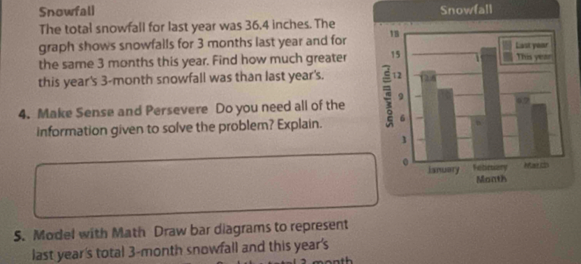 Snowfali Snowfall 
The total snowfall for last year was 36.4 inches. The 
graph shows snowfalls for 3 months last year and for 
the same 3 months this year. Find how much greater 
this year's 3-month snowfall was than last year's. 
4. Make Sense and Persevere Do you need all of the 
information given to solve the problem? Explain. 
S. Model with Math Draw bar diagrams to represent 
last year's total 3-month snowfall and this year's
month