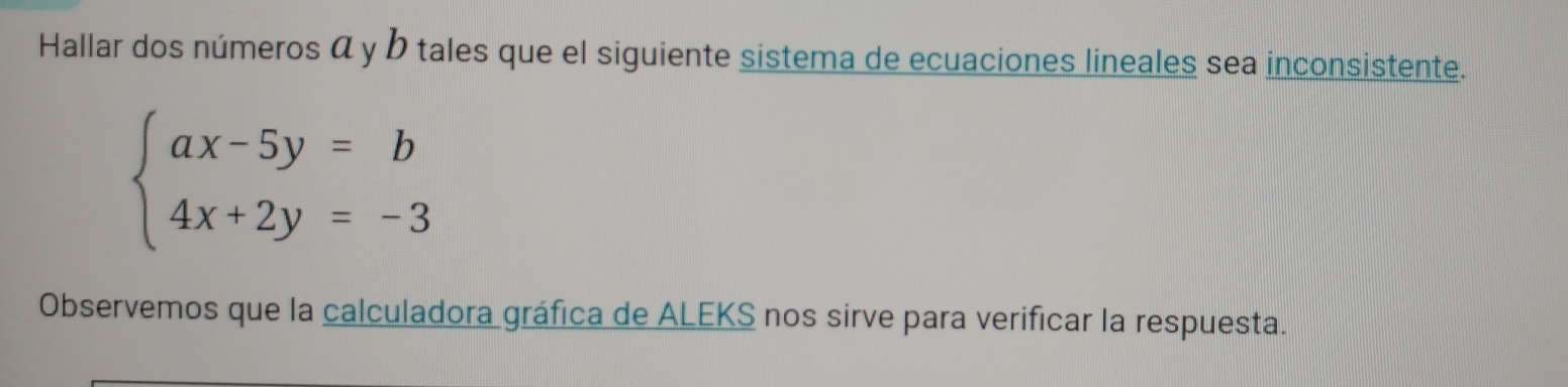 Hallar dos números α y b tales que el siguiente sistema de ecuaciones lineales sea inconsistente.
beginarrayl ax-5y=b 4x+2y=-3endarray.
Observemos que la calculadora gráfica de ALEKS nos sirve para verificar la respuesta.