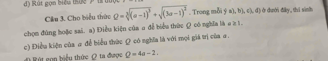 Rút gọn biểu thức Ptả được 
Câu 3. Cho biểu thức Q=sqrt[3]((a-1)^3)+sqrt((3a-1)^2). Trong mỗi ý a), b), c), d) ở dưới đây, thí sinh 
chọn đúng hoặc sai. a) Điều kiện của a đề biểu thức Ω có nghĩa là a≥ 1. 
c) Điều kiện của a để biểu thức Q có nghĩa là với mọi giá trị của a. 
d) Rút gọn biểu thức Ω ta được Q=4a-2.