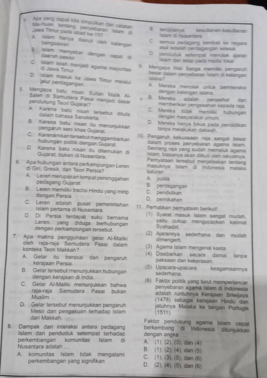 Apa yang dapal kita simpulkan dan catatan B. heripta kesultaran-kesultaran
Ma-Huan tentang penyebaran (slam di
Jawa Timur pada abad ke-15?
Islam di Nusantara
A. Isliam hanya dianut oleh kalangan
C. sermua pedagang kembali ke negara
bangsawan
asal setelah perdagangan sélesai
B. Islam menyebar dengan cepat di
D. penduduk setempat menolak ajaran
daerah pesisir İslam dan tetap pada tradisi (oka)
C. Islam telah menjadi agama mayoritas
9. Mengapa Waïi Sanga memiiki pengaruh
di Jawa Timur.
besar dalam penyebaran Islam di kalangan
istana?
D. Islam masuk ke Jawa Timur melalui A. Mereka mençlak untuk berinteraksi
jalur perdagangan.
dengan kalangán istana.
5. Mengapa batu nisan Sultan Malik Al- B. Mereka adalah penasihat dan
Saleh di Samudera Pasai menjadi dasar
pendukung Teori Gujarat? memberikan pengesahan kepada raja.
C. Mereka tídak memiliki hubungan
A. Karena batu nisan tersebut dítulis dengan masyarakat umum.
dalam bahasa Sanskerta.
D. Mereka hanya fokus pada pendidikan
B. Karena batu nisan itu menunjukkan tanpa melakukan dakwah.
pengaruh seni khas Gujarat.
C. Karenanisan tersebut menggambarkan 10. Pengarüh kekuasaan raja sangat besar
hubungan politik dengan Gujarat. dalam proses penyebaran agama Islam.
Seorang raja yang sudah memeluk agama
D. Karena batu nisan itu ditemukan di Islam, biasanya akan dikuti oleh rakyatnya.
Gujarat, bukan di Nusantara. Peryataan tersebut menjelaskan tentan
6. Apa hubungan antara perkampungan Leren masuknya Islam di Indonesia melaluií
di Giri. Gresik, dan Teori Persia? salluran
A. Leren merupakan tempat persinggahan A. pollitik
pedagang Gujarat. B. perdagangan
B. Leren memiliki tradisi Hindu yang mirip C. pendidikan
dengan Persia. D. pemikahan
C. Leren adalah pusat pemerintahan 11. Perhatikan peryataan berikut!
Islam pertama di Nusantára.
D. Di Persia terdapat suku bernama (1) Syarat masuk Islam sangat mudah.
yaitu cukup mengucapkan kalimat
Leren, yang diduga berhubungan Syahadat.
dengan perkampungan tersebut. (2) Ajarannya sederhana dan mudah
7. Apa makna penggunaan gelar Al-Maliki dimengerti.
oleh raja-raja Samudera Pasai dalam (3) Agama Islam mengenal kasta.
konteks Teori Makkah? (4) Disebarkan secara damai tanpa
A. Gelar itu berasal dari pengaruh paksaan dan kekerasan.
kerajaan Persia. (5) Upacara-upacara keagamaannya
B. Gelar tersebut menunjukkan hubungan sederhana.
dengan kerajaan di India. (6) Faktor politik yang turut memperlancar
C. Gelar Al-Maliki menunjukkan bahwa penyebaran agama Islam di Indonesia
raja-raja Samudera Pasai bukan adalah runtuhnya Kerajaan Sriwijaya
Muslim (1478) sebagai kerajaan Hindu dan
D. Gelar tersebut menunjukkan pengaruh jatuhnya Malaka ke tangan Portugis
Mesir dan pengakuan terhadap Islam (1511).
dari Makkah. Faktor pendukung agama Isiam cepat
8. Dampak dari interaksi antara pedagang berkembang di Indonesia ditunjukkan
Islam dan penduduk setempat terhadap dengan angka_
perkembangan komunitas Islam di A. (1), (2), (3), dan (4)
Nusantara adalah .  B. (1), (2), (4), dan (5)
A. komunitas Islam tidak mengalami C. (1), (3), (5), dan (6)
perkembangan yang signifikan D. (2), (4), (5), dan (6)