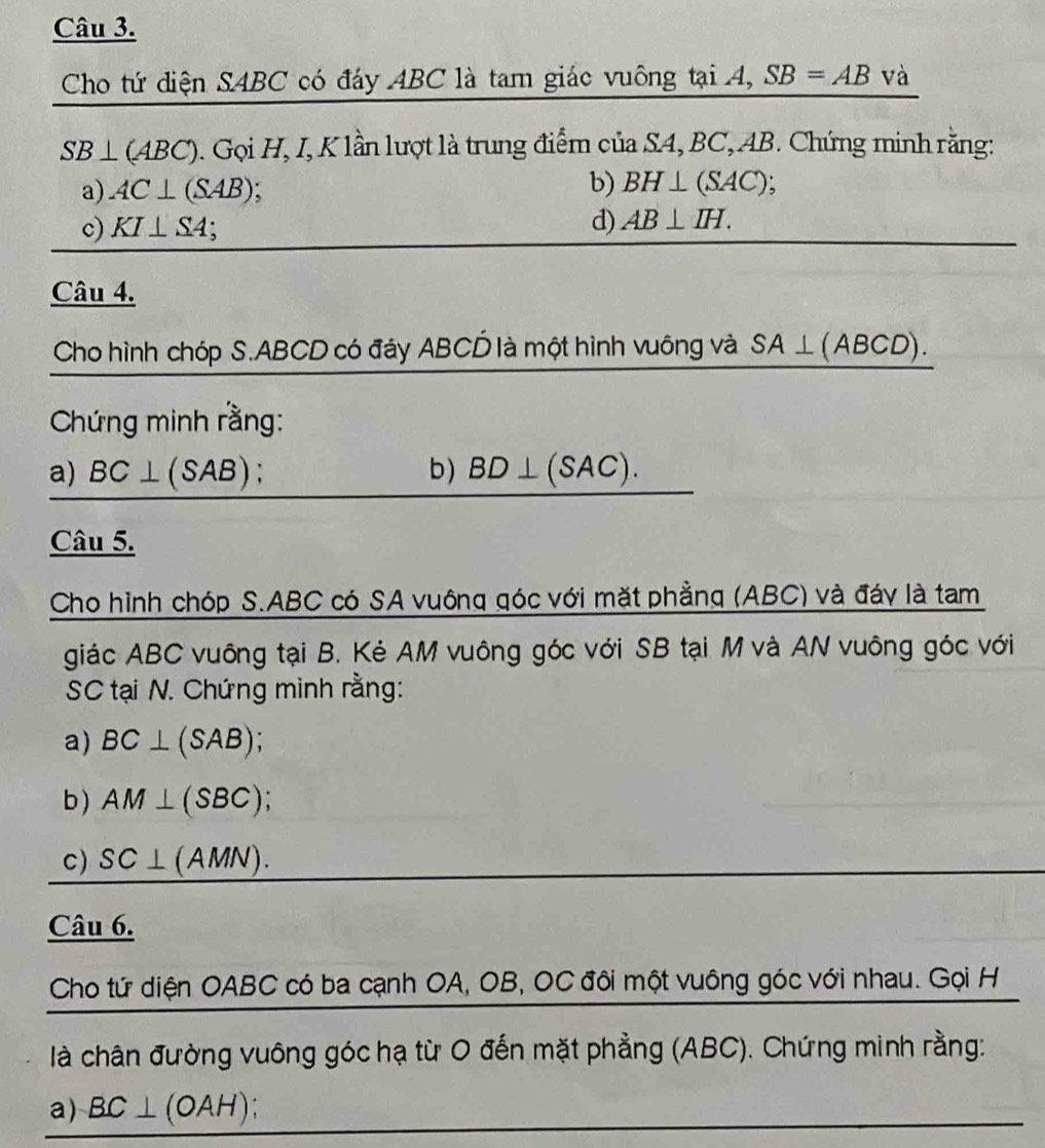 Cho tứ diện SABC có đáy ABC là tam giác vuông tại A, SB=AB Vhat a
SB⊥ (ABC) 0. Gọi H, I, K lần lượt là trung điểm của SA, BC, AB. Chứng minh rằng: 
a) AC⊥ (SAB) b) BH⊥ (SAC); 
c) KI⊥ SA. 
d) AB⊥ IH. 
Câu 4. 
Cho hình chóp S. ABCD có đáy ABCỐ là một hình vuông và SA⊥ (ABCD). 
Chứng minh rằng: 
a) BC⊥ (SAB) b) BD⊥ (SAC). 
Câu 5. 
Cho hình chóp S. ABC có SA vuông góc với mặt phẳng (ABC) và đáy là tam 
giác ABC vuông tại B. Kẻ AM vuông góc với SB tại M và AN vuông góc với 
SC tại N. Chứng minh rằng: 
a) BC⊥ (SAB); 
b) AM⊥ (SBC); 
c) SC⊥ (AMN). 
Câu 6. 
Cho tứ diện OABC có ba cạnh OA, OB, OC đôi một vuông góc với nhau. Gọi H 
là chân đường vuông góc hạ từ O đến mặt phẳng (ABC). Chứng minh rằng: 
a) BC⊥ (OAH)