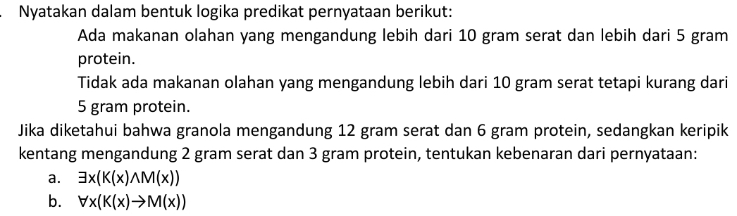 Nyatakan dalam bentuk logika predikat pernyataan berikut: 
Ada makanan olahan yang mengandung lebih dari 10 gram serat dan lebih dari 5 gram
protein. 
Tidak ada makanan olahan yang mengandung lebih dari 10 gram serat tetapi kurang dari
5 gram protein. 
Jika diketahui bahwa granola mengandung 12 gram serat dan 6 gram protein, sedangkan keripik 
kentang mengandung 2 gram serat dan 3 gram protein, tentukan kebenaran dari pernyataan: 
a. exists x(K(x)wedge M(x))
b. forall x(K(x)to M(x))