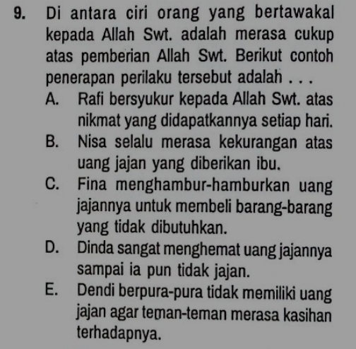 Di antara ciri orang yang bertawakal
kepada Allah Swt. adalah merasa cukup
atas pemberian Allah Swt. Berikut contoh
penerapan perilaku tersebut adalah . . .
A. Rafi bersyukur kepada Allah Swt. atas
nikmat yang didapatkannya setiap hari.
B. Nisa selalu merasa kekurangan atas
uang jajan yang diberikan ibu.
C. Fina menghambur-hamburkan uang
jajannya untuk membeli barang-barang
yang tidak dibutuhkan.
D. Dinda sangat menghemat uang jajannya
sampai ia pun tidak jajan.
E. Dendi berpura-pura tidak memiliki uang
jajan agar teman-teman merasa kasihan
terhadapnya.