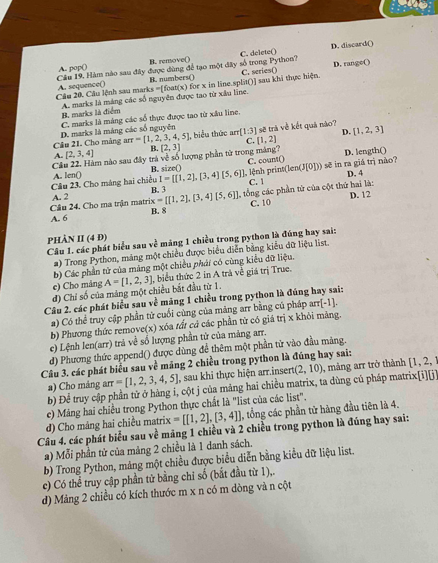 B. remove() C. delete() D. discard()
A. pop
Câu 19. Hàm nào sau đây được dùng để tạo một dãy số trong Python? D. range()
A. sequence() B. numbers() C. series()
Câu 20. Câu lệnh sau mark s=[ foat(x) for x in line.split()] sau khi thực hiện.
A. marks là mảng các số nguyên được tao từ xâu line. B. marks là điểm
C. marks là mảng các số thực được tao từ xâu line.
D. marks là mảng các số nguyên
D. [1,2,3]
Câu 21. Cho mảng arr =[1,2,3,4,5] , biểu thức arr · [1:3] sẽ trả về kết quả nào?
C. [1,2]
A. [2,3,4]
B. [2,3]
Câu 22. Hàm nào sau đây trả về số lượng phần tử trong mảng?
A. len() B. size() C. count() D. length()
Câu 23. Cho mảng hai chiều I=[[1,2],[3,4][5,6]] 1, lệnh print( (len(J[0])) sẽ in ra giá trị nào?
B. 3 C. 1 D. 4
Câu 24. Cho ma trận matri: x=[[1,2],[3,4][5,6]] , tổng các phần tử của cột thứ hai là:
A. 2
C. 10 D. 12
B. 8
A. 6
PHÀN II (41 D)
Câu 1. các phát biểu sau về mảng 1 chiều trong python là đúng hay sai:
a) Trong Python, mảng một chiều được biểu diễn bằng kiểu dữ liệu list.
b) Các phần tử của mảng một chiều phải có cùng kiều dữ liệu.
c) Cho mảng A=[1,2,3] , biểu thức 2 in A trả về giá trị True.
d) Chỉ số của mảng một chiều bắt đầu từ 1.
Câu 2. các phát biểu sau về mảng 1 chiều trong python là đúng hay sai:
a) Có thể truy cập phần tử cuối cùng của mảng arr bằng cú pháp arr[-1].
b) Phương thức remove(x) xóa tất cả các phần tử có giá trị x khỏi mảng.
c) Lệnh len(arr) trả về số lượng phần tử của mảng arr.
d) Phương thức append() được dùng để thêm một phần tử vào đầu mảng.
Câu 3. các phát biểu sau về mảng 2 chiều trong python là đúng hay sai: , mảng arr trở thành [1,2,1
a) Cho mảng arr tau =[1,2,3,4,5] , sau khi thực hiện arr.insert (2,10)
b) Để truy cập phần tử ở hàng i, cột j của mảng hai chiều matrix, ta dùng cú pháp matrix[i][j]
c) Màng hai chiều trong Python thực chất là "list của các list".
d) Cho mảng hai chiều matrix =[[1,2],[3,4]] , tổng các phần tử hàng đầu tiên là 4.
Câu 4. các phát biểu sau về mảng 1 chiều và 2 chiều trong python là đúng hay sai:
a) Mỗi phần tử của mảng 2 chiều là 1 danh sách.
b) Trong Python, mảng một chiều được biểu diễn bằng kiều dữ liệu list.
c) Có thể truy cập phần tử bằng chỉ số (bắt đầu từ 1),.
d) Mảng 2 chiều có kích thước m x n có m dòng và n cột