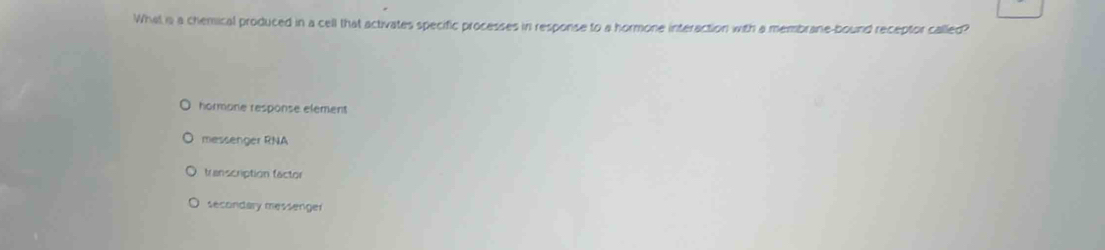 What is a chemical produced in a cell that activates specific processes in response to a hormone interaction with a membrane-bound receptor called?
hormone response element
messenger RNA
transcription factor
secondary messenger