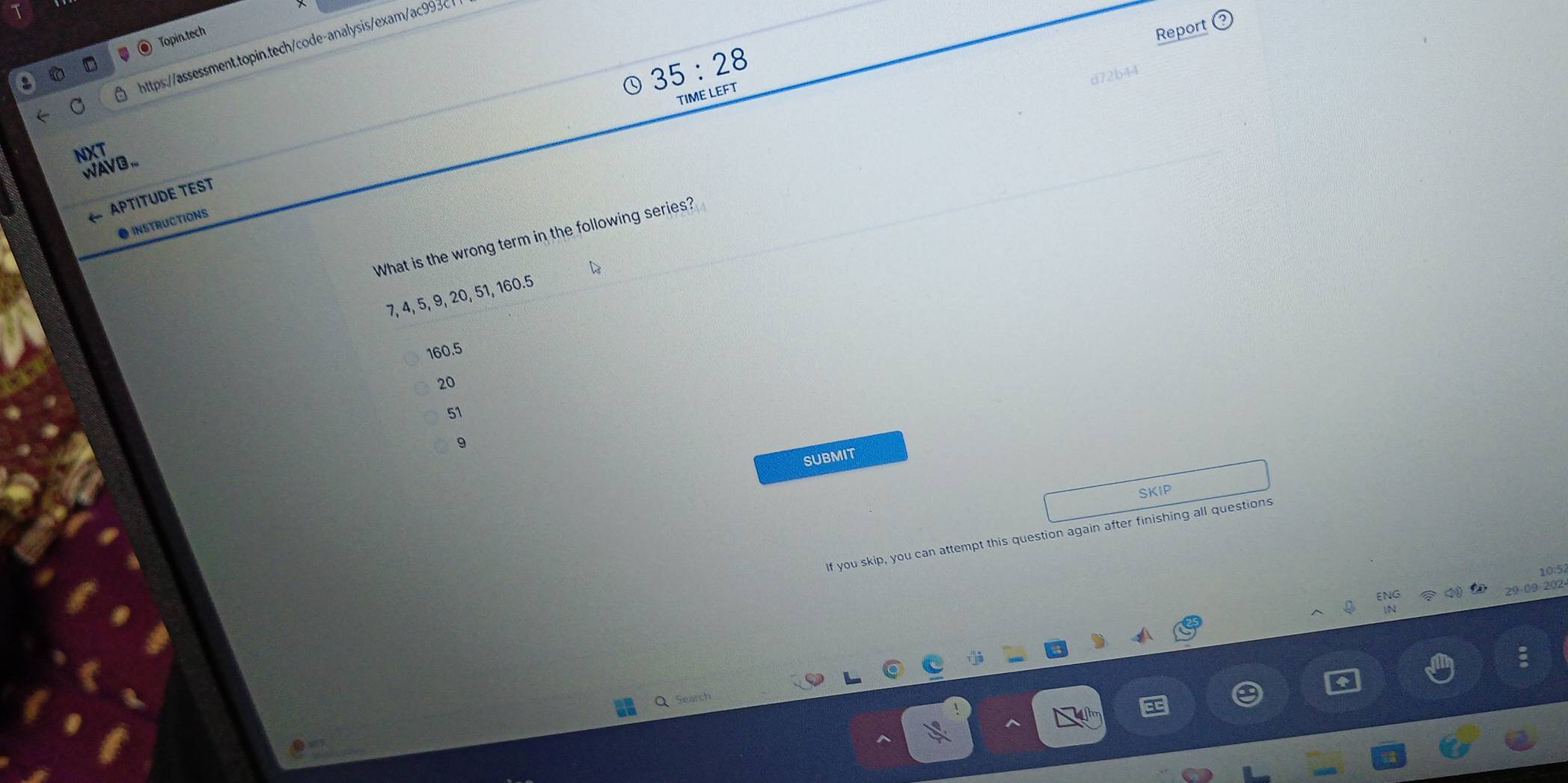 Topin.tech
Report
https://assessment.topin.tech/code-analysis/exam/ac9936
35:28 
472b44
TIME LEFT
NXT
WAV B...
APTITUDE TEST
● INSTRUCTIONS
What is the wrong term in the following series?
7, 4, 5, 9, 20, 51, 160.5
160.5
20
51
9
SUBMIT
SKIP
If you skip, you can attempt this question again after finishing all questions
10:5
ENG
29-09-202
Q Search