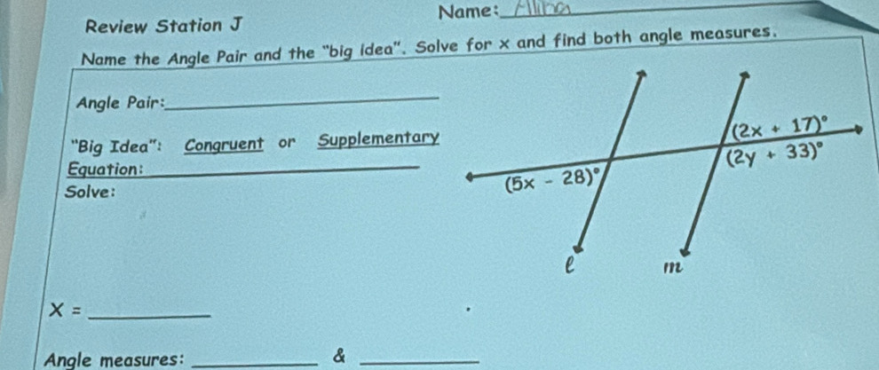 Name_
Review Station J
Name the Angle Pair and the “big idea”. Solve for x and find both angle measures.
Angle Pair:
_
"Big Idea”: Congruent or Supplementary
Equation:_
_
Solve :
_ X=
Angle measures: _&_