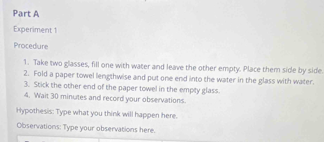 Experiment 1 
Procedure 
1. Take two glasses, fill one with water and leave the other empty. Place them side by side. 
2. Fold a paper towel lengthwise and put one end into the water in the glass with water. 
3. Stick the other end of the paper towel in the empty glass. 
4. Wait 30 minutes and record your observations. 
Hypothesis: Type what you think will happen here. 
Observations: Type your observations here.