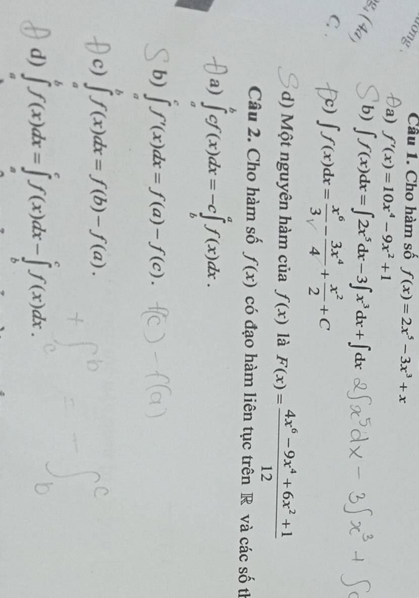 Tường
Câu 1. Cho hàm số f(x)=2x^5-3x^3+x
a) f'(x)=10x^4-9x^2+1
g. (4ª)
b) ∈t f(x)dx=∈t 2x^5dx-3∈t x^3dx+∈t dx
C, .
c) ∈t f(x)dx= x^6/3 - 3x^4/4 + x^2/2 +C
d) Một nguyên hàm của f(x) là F(x)= (4x^6-9x^4+6x^2+1)/12 
Câu 2. Cho hàm số f(x) có đạo hàm liên tục trên R và các số th
a) ∈tlimits _a^bcf(x)dx=-c∈tlimits _b^af(x)dx.
b) ∈tlimits _a^cf'(x)dx=f(a)-f(c). 
c) ∈tlimits _a^bf(x)dx=f(b)-f(a). 
d) ∈tlimits _a^bf(x)dx=∈tlimits _a^cf(x)dx-∈tlimits _b^cf(x)dx.