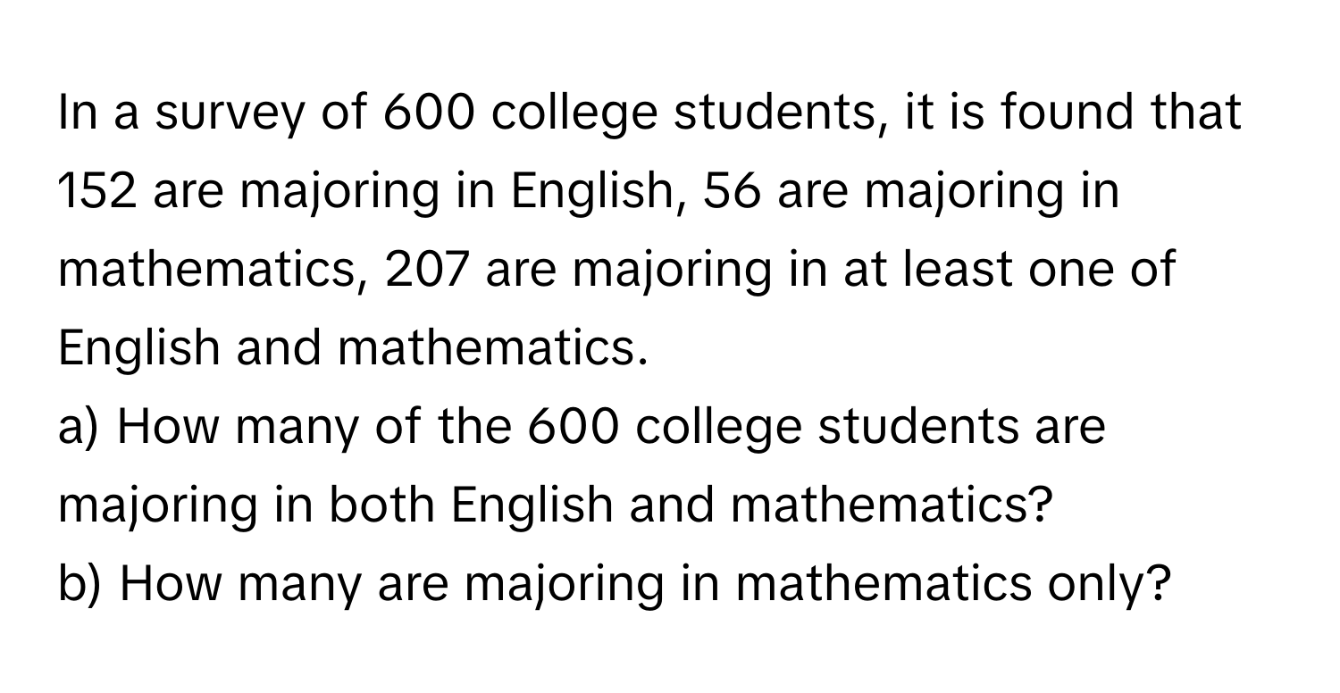 In a survey of 600 college students, it is found that 152 are majoring in English, 56 are majoring in mathematics, 207 are majoring in at least one of English and mathematics. 
a) How many of the 600 college students are majoring in both English and mathematics? 
b) How many are majoring in mathematics only?