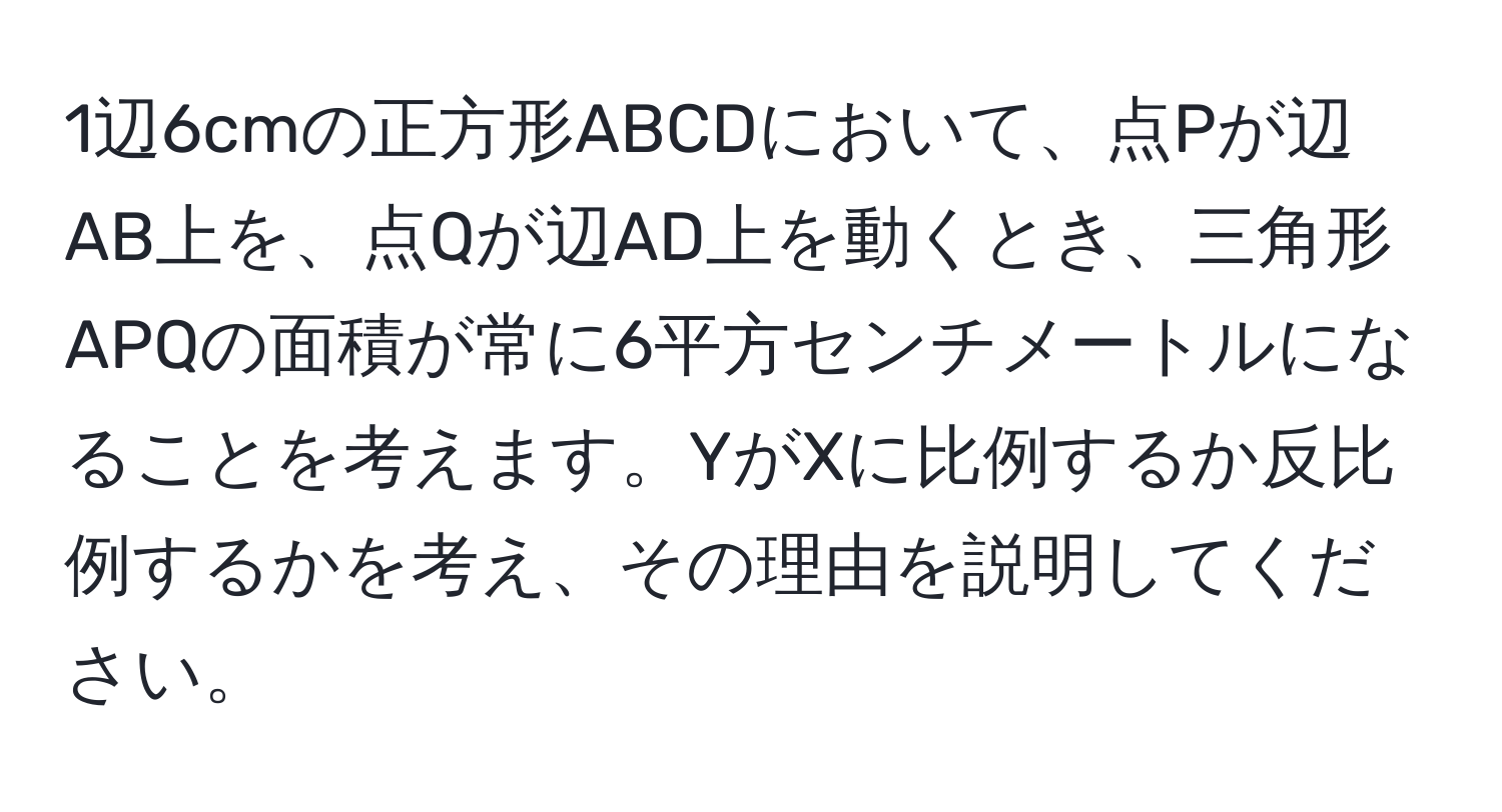 1辺6cmの正方形ABCDにおいて、点Pが辺AB上を、点Qが辺AD上を動くとき、三角形APQの面積が常に6平方センチメートルになることを考えます。YがXに比例するか反比例するかを考え、その理由を説明してください。