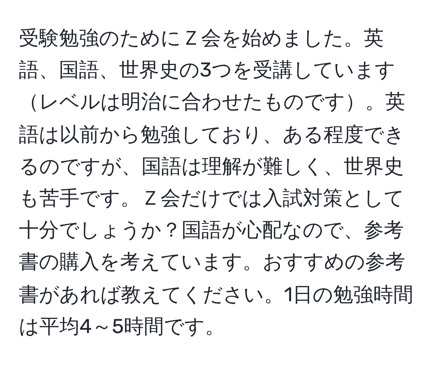 受験勉強のためにＺ会を始めました。英語、国語、世界史の3つを受講していますレベルは明治に合わせたものです。英語は以前から勉強しており、ある程度できるのですが、国語は理解が難しく、世界史も苦手です。Ｚ会だけでは入試対策として十分でしょうか？国語が心配なので、参考書の購入を考えています。おすすめの参考書があれば教えてください。1日の勉強時間は平均4～5時間です。