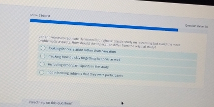 Score 334/45g
Queition vaive 35
Johann wants to replicate Hermann Ebbin haus' classic study on releanting but aviid the more
problematic aspects. How should the replication diMer from the original study?
looking for correlation rather than causation
tracking how quickly forgetting happens as wel
including other participants in the study
not inforsing subjects that they were participants
Need help on this question