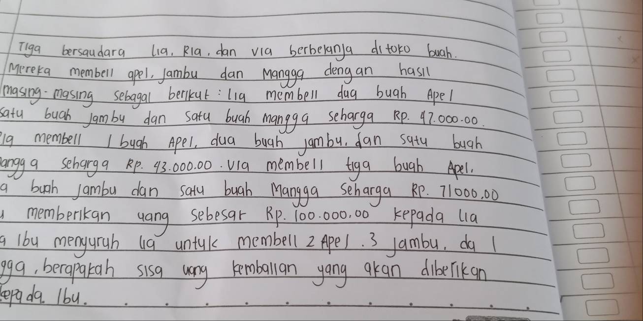 Tiga bersaudara lia, Rla, dan via berbelan)a ditoto buah. 
mereka membell apel, Jambu dan Mangga dengan hasi 
masing- masing sebagal berikut: lig membell dug bugh Apel 
satu buah Jam by dan satu buah mangga scharga Rp. 47: 000. 00. 
g membell I bugh Apel, dua bugh jambu, dan satu bugh 
langg a seharga Rp. 93 000. 00. Via membell tiga bugh Apel. 
a bugh jambu dan saty buah Mangga scharga RP. 71000, 00
memberkan yang sebesat Rp. 700. 000, 00 kepada lia 
a 1by menguruh u9 untuk membell 2 Apel. 3 Jambu, do l 
gga, berapakah sisq wong leoballan yang gran dibecrikan 
sepada. Ibu.