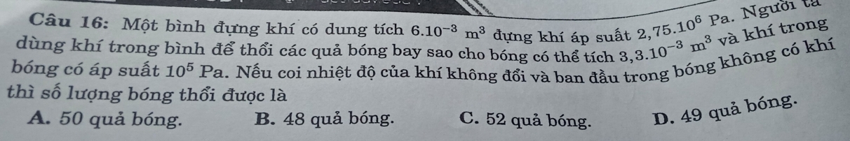 Một bình đựng khí có dung tích 6.10^(-3)m^3 đựng khí áp suất 2, 75.10^6Pa. Người tả
dùng khí trong bình để thổi các quả bóng bay sao cho bóng có thể tích 3, 3.10^(-3)m^3 và khí trong
bóng có áp suất 10^5Pa 1. Nếu coi nhiệt độ của khí không đổi và ban đầu trong bóng không có khí
thì số lượng bóng thổi được là
A. 50 quả bóng. B. 48 quả bóng. C. 52 quả bóng. D. 49 quả bóng.