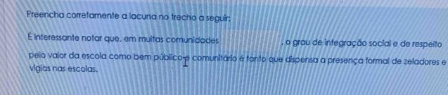 Preencha corretamente a lacuna no trecho a seguir: 
É interessante notar que, em muitas comunidades , o grau de integração social e de respeito 
pelo valor da escola como bem público- 9 comunitário é tanto que dispensa a presença formal de zeladores e 
vigias nas escolas.