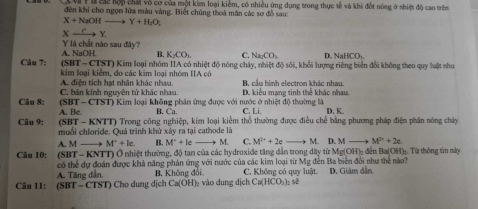 XVà Y là các hợp chất vô cơ của một kim loại kiềm, có nhiều ứng dụng trong thực tế và khi đốt nóng ở nhiệt độ cao trên
đdèn khí cho ngọn lửa màu vàng. Biết chúng thoả mãn các sơ đồ sau:
X+NaOHto Y+H_2O;
Xxrightarrow t°Y.
Y là chất nào sau đây?
A. NaOH. B. K_2CO_3. C. Na_2CO_3. D. Nal HCO_3.
Câu 7:  (SBT- CTST) Kim loại nhóm IIA có nhiệt độ nóng chảy, nhiệt độ sôi, khối lượng riêng biến đổi không theo quy luật như
kim loại kiểm, do các kim loại nhóm IIA có
A. điện tích hạt nhân khác nhau. B. cấu hình electron khác nhau.
C. bán kính nguyên tử khác nhau. D. kiểu mạng tinh thể khác nhau.
Câu 8:  (SBT - CTST) Kim loại không phản ứng được với nước ở nhiệt độ thường là
A. Be. B. Ca. C. Li. D. K.
Câu 9: (SBT - KNTT) Trong công nghiệp, kim loại kiềm thổ thường được điều chế bằng phương pháp điện phân nóng chảy
muối chloride. Quá trình khử xảy ra tại cathode là
A. M → M^++le. B. M^++le M. C. M^(2+)+2e M. D. M _  M^(2+)+2e.
Câu 10: : (SBT - KNTT) Ở nhiệt thường, độ tan của các hydroxide tăng dần trong dãy từ Mg(OH)_2 đến Ba(OH)_2 2. Từ thông tin này
có thể dự đoán được khả năng phản ứng với nước của các kim loại từ Mg đến Ba biến đồi như thể nào?
A. Tăng dần. B. Không đồi. C. Không có quy luật. D. Giảm dần.
Câu 11: (SBT - CTST) Cho dung dịch Ca(OH)_2 vào dung dịch Ca(HCO_3): 2 Sẽ