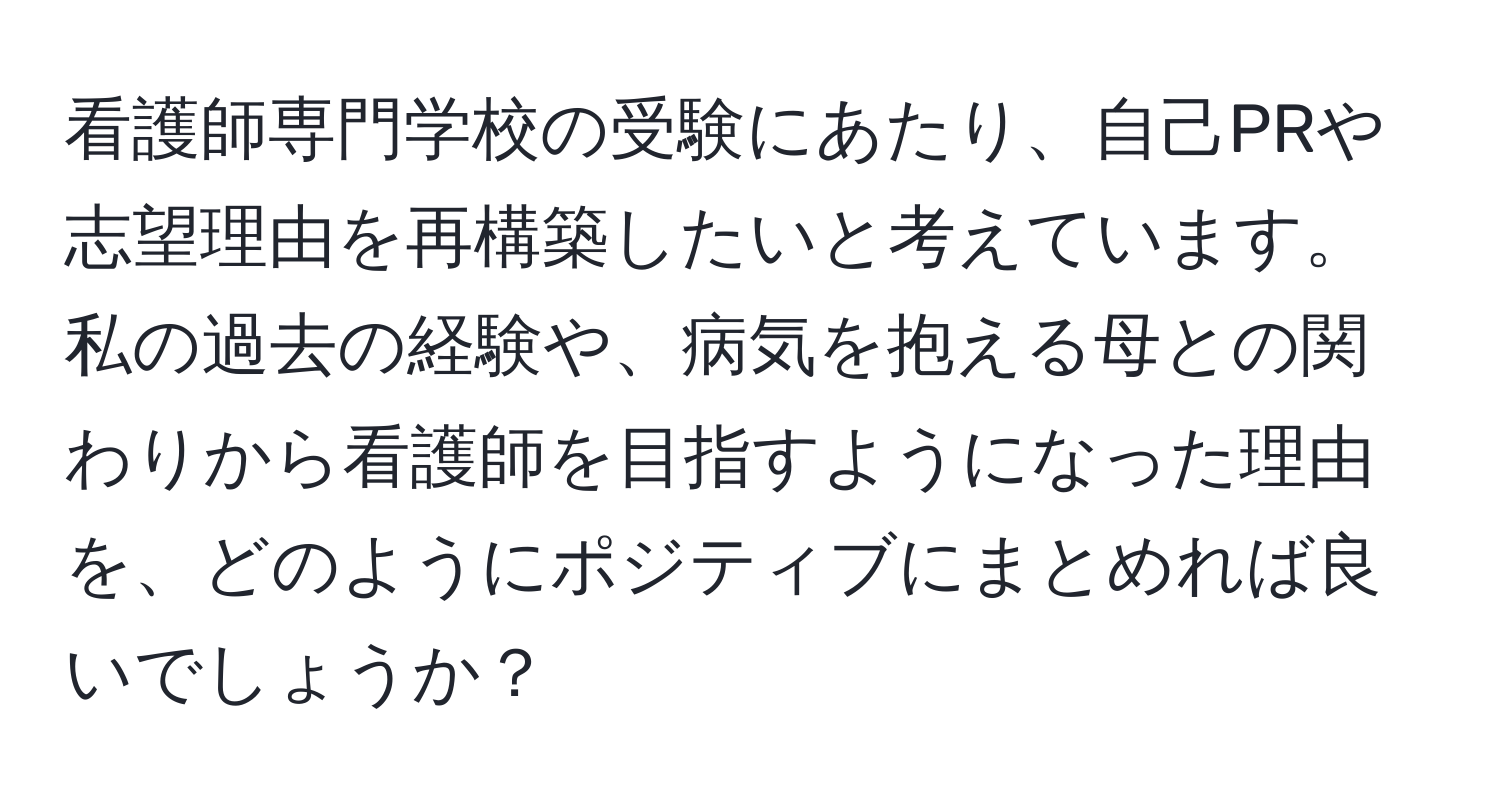 看護師専門学校の受験にあたり、自己PRや志望理由を再構築したいと考えています。私の過去の経験や、病気を抱える母との関わりから看護師を目指すようになった理由を、どのようにポジティブにまとめれば良いでしょうか？