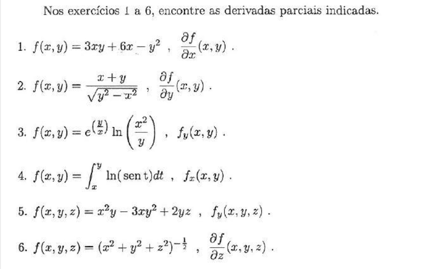 Nos exercícios 1 a 6, encontre as derivadas parciais indicadas. 
1. f(x,y)=3xy+6x-y^2,  partial f/partial x (x,y). 
2. f(x,y)= (x+y)/sqrt(y^2-x^2) ,  partial f/partial y (x,y). 
3. f(x,y)=e^((frac y)x)ln ( x^2/y ), f_y(x,y). 
4. f(x,y)=∈t _x^(yln (sent)dt, f_x)(x,y). 
5. f(x,y,z)=x^2y-3xy^2+2yz, f_y(x,y,z). 
6. f(x,y,z)=(x^2+y^2+z^2)^- 1/2 ,  partial f/partial z (x,y,z).