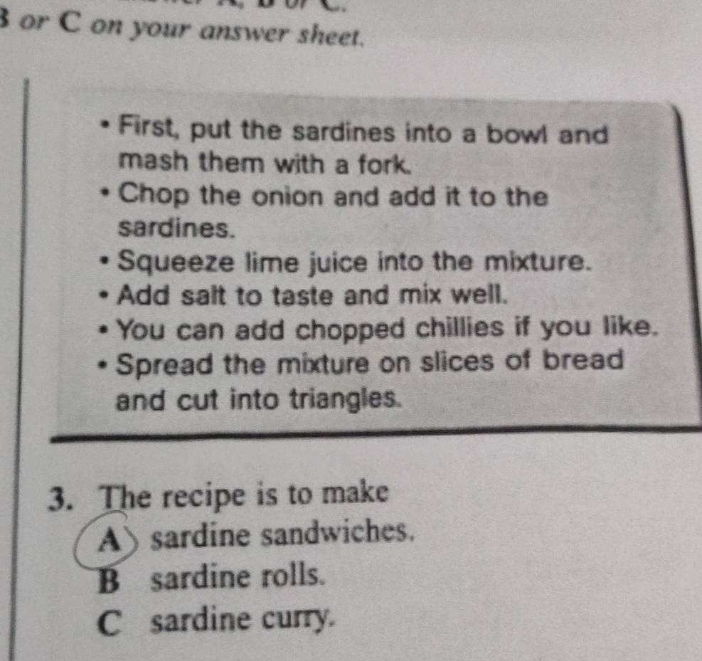 or C on your answer sheet.
First, put the sardines into a bowl and
mash them with a fork.
Chop the onion and add it to the
sardines.
Squeeze lime juice into the mixture.
Add salt to taste and mix well.
You can add chopped chillies if you like.
Spread the mixture on slices of bread
and cut into triangles.
3. The recipe is to make
A) sardine sandwiches.
B sardine rolls.
C sardine curry.