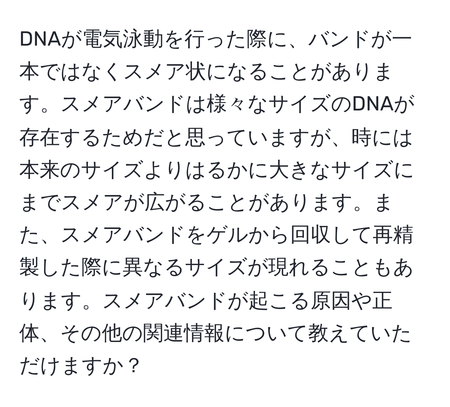 DNAが電気泳動を行った際に、バンドが一本ではなくスメア状になることがあります。スメアバンドは様々なサイズのDNAが存在するためだと思っていますが、時には本来のサイズよりはるかに大きなサイズにまでスメアが広がることがあります。また、スメアバンドをゲルから回収して再精製した際に異なるサイズが現れることもあります。スメアバンドが起こる原因や正体、その他の関連情報について教えていただけますか？